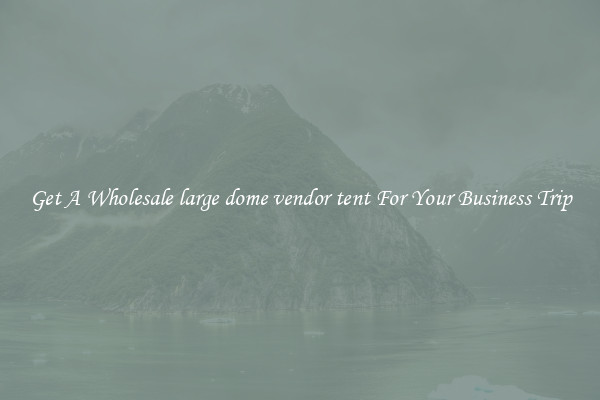 Get A Wholesale large dome vendor tent For Your Business Trip
